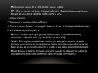 •   Mantenimiento externo de la CPU, Monitor, Mouse, teclado.
•   CPU: Una vez que se cuente con el espacio adecuado y los utensilios necesarios para
    trabajar, se procederá a limpiar de forma externa el CPU.
1. Apague el equipo
2. Desconecte el equipo de la toma eléctrica
3. Elimine el exceso de polvo con un cepillo de cerdas duras, cepillando dearriba hacia abajo .
4. Aplicación de espuma limpiadora.
•   Monitor: Límpiela carcasa y el gabinete del monitor (no la pantalla del monitor)
    comenzado por la parte superior y desplazándose hacia abajo.
•   Teclado: Esta limpieza se debe hacer con un compuesto ajaban especial para este
    propósito, generalmente en forma de crema. Existen espumas que permiten limpiar las
    teclas sin que se produzca humedad en el teclado lo que podría ocasionar cortocircuito.
•   Mouse: Destape o desarme el mouse con mucho cuidado. Se observan los rodillos de
    desplazamiento de la esfera que también deben limpiarse con frecuencia.
 