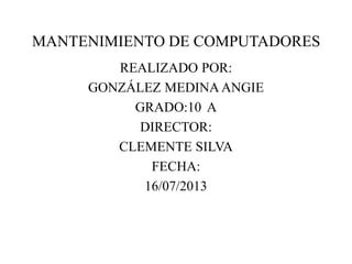 MANTENIMIENTO DE COMPUTADORES
REALIZADO POR:
GONZÁLEZ MEDINA ANGIE
GRADO:10 A
DIRECTOR:
CLEMENTE SILVA
FECHA:
16/07/2013
 