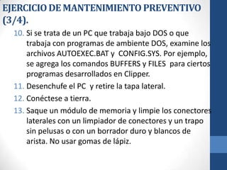 EJERCICIO DE MANTENIMIENTO PREVENTIVO
(3/4).
10. Si se trata de un PC que trabaja bajo DOS o que
trabaja con programas de ambiente DOS, examine los
archivos AUTOEXEC.BAT y CONFIG.SYS. Por ejemplo,
se agrega los comandos BUFFERS y FILES para ciertos
programas desarrollados en Clipper.
11. Desenchufe el PC y retire la tapa lateral.
12. Conéctese a tierra.
13. Saque un módulo de memoria y limpie los conectores
laterales con un limpiador de conectores y un trapo
sin pelusas o con un borrador duro y blancos de
arista. No usar gomas de lápiz.

 