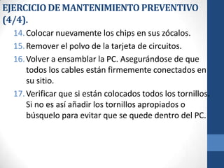 EJERCICIO DE MANTENIMIENTO PREVENTIVO
(4/4).
14. Colocar nuevamente los chips en sus zócalos.
15. Remover el polvo de la tarjeta de circuitos.
16. Volver a ensamblar la PC. Asegurándose de que
todos los cables están firmemente conectados en
su sitio.
17. Verificar que si están colocados todos los tornillos.
Si no es así añadir los tornillos apropiados o
búsquelo para evitar que se quede dentro del PC.

 