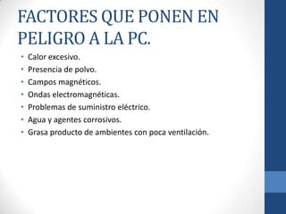 FACTORES QUE PONEN EN
PELIGRO A LA PC.
•
•
•
•
•
•
•

Calor excesivo.
Presencia de polvo.
Campos magnéticos.
Ondas electromagnéticas.
Problemas de suministro eléctrico.
Agua y agentes corrosivos.
Grasa producto de ambientes con poca ventilación.

 
