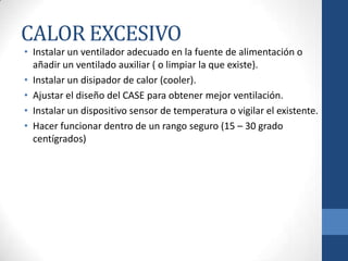 CALOR EXCESIVO
• Instalar un ventilador adecuado en la fuente de alimentación o
añadir un ventilado auxiliar ( o limpiar la que existe).
• Instalar un disipador de calor (cooler).
• Ajustar el diseño del CASE para obtener mejor ventilación.
• Instalar un dispositivo sensor de temperatura o vigilar el existente.
• Hacer funcionar dentro de un rango seguro (15 – 30 grado
centígrados)

 