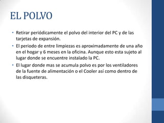 EL POLVO
• Retirar periódicamente el polvo del interior del PC y de las
tarjetas de expansión.
• El periodo de entre limpiezas es aproximadamente de una año
en el hogar y 6 meses en la oficina. Aunque esto esta sujeto al
lugar donde se encuentre instalado la PC.
• El lugar donde mas se acumula polvo es por los ventiladores
de la fuente de alimentación o el Cooler así como dentro de
las disqueteras.

 