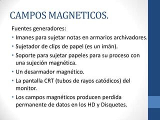 CAMPOS MAGNETICOS.
Fuentes generadores:
• Imanes para sujetar notas en armarios archivadores.
• Sujetador de clips de papel (es un imán).
• Soporte para sujetar papeles para su proceso con
una sujeción magnética.
• Un desarmador magnético.
• La pantalla CRT (tubos de rayos catódicos) del
monitor.
• Los campos magnéticos producen perdida
permanente de datos en los HD y Disquetes.

 
