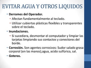 EVITAR AGUA Y OTROS LIQUIDOS
• Derrames del Operador.
• Afectan fundamentalmente al teclado.
• Utilizar cubiertas plásticas flexibles y transparentes
sobre el teclado.
• Inundaciones.
• Si sucediera, desmontar el computador y limpiar las
tarjetas limpiando sus contactos y conectores del
borde.
• Corrosión. Son agentes corrosivos: Sudor salado grasa
corporal (en las manos),agua, acido sulfúrico, sal.
• Goteras.

 