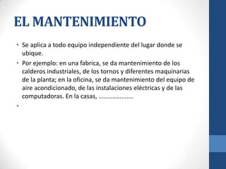EL MANTENIMIENTO
• Se aplica a todo equipo independiente del lugar donde se
ubique.
• Por ejemplo: en una fabrica, se da mantenimiento de los
calderos industriales, de los tornos y diferentes maquinarias
de la planta; en la oficina, se da mantenimiento del equipo de
aire acondicionado, de las instalaciones eléctricas y de las
computadoras. En la casas, ....................
•

 