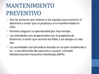 MANTENIMIENTO
PREVENTIVO
• Son las acciones que realizan a los equipos para prevenir el
deterioro o evitar que se produzca una inconformidad en
ellos.
• Permite asegurar su operatividad por más tiempo.
• Las actividades son programadas con el propósito de
disminuir, o evitar que ocurran las fallas y asi alargar su vida
útil.
• Las actividades son periodicas basado en un plan establecido y
no a una demanda del operario o usuario. Llamado
Mantenimiento Preventivo Planficado (MPP).

 