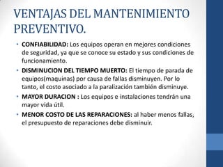 VENTAJAS DEL MANTENIMIENTO
PREVENTIVO.
• CONFIABILIDAD: Los equipos operan en mejores condiciones
de seguridad, ya que se conoce su estado y sus condiciones de
funcionamiento.
• DISMINUCION DEL TIEMPO MUERTO: El tiempo de parada de
equipos(maquinas) por causa de fallas disminuyen. Por lo
tanto, el costo asociado a la paralización también disminuye.
• MAYOR DURACION : Los equipos e instalaciones tendrán una
mayor vida útil.
• MENOR COSTO DE LAS REPARACIONES: al haber menos fallas,
el presupuesto de reparaciones debe disminuir.

 