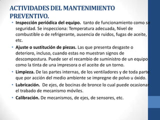 ACTIVIDADES DEL MANTENIMIENTO
PREVENTIVO.

• Inspección periódica del equipo. tanto de funcionamiento como se
seguridad. Se inspecciona: Temperatura adecuada, Nivel de
combustible o de refrigerante, ausencia de ruidos, fugas de aceite,
etc.
• Ajuste o sustitución de piezas. Las que presenta desgaste o
deterioro, incluso, cuando estas no muestran signos de
descompostura. Puede ser el recambio de suministro de un equipo
como la tinta de una impresora o el aceite de un torno.
• Limpieza. De las partes internas, de los ventiladores y de toda parte
que por acción del medio ambiente se impregne de polvo u óxido.
• Lubricación. De ejes, de bocinas de bronce lo cual puede ocasionar
el trabado de mecanismo móviles.
• Calibración. De mecanismos, de ejes, de sensores, etc.

 
