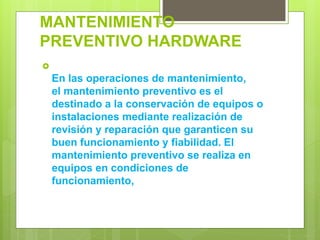MANTENIMIENTO
PREVENTIVO HARDWARE

En las operaciones de mantenimiento,
el mantenimiento preventivo es el
destinado a la conservación de equipos o
instalaciones mediante realización de
revisión y reparación que garanticen su
buen funcionamiento y fiabilidad. El
mantenimiento preventivo se realiza en
equipos en condiciones de
funcionamiento,
 