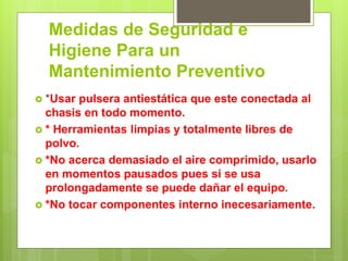 Medidas de Seguridad e
Higiene Para un
Mantenimiento Preventivo
 *Usar pulsera antiestática que este conectada al
chasis en todo momento.
 * Herramientas limpias y totalmente libres de
polvo.
 *No acerca demasiado el aire comprimido, usarlo
en momentos pausados pues si se usa
prolongadamente se puede dañar el equipo.
 *No tocar componentes interno inecesariamente.
 