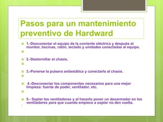Pasos para un mantenimiento
preventivo de Hardward
 1.-Desconectar el equipo de la corriente eléctrica y después el
monitor, bocinas, ratón, teclado y unidades conectadas al equipo.

 2.-Destornillar el chasis.

 3.-Ponerse la pulsera antiestática y conectarla al chasis.

 4.-Desconectar los componentes necesarios para una mejor
limpieza: fuente de poder, ventilador, etc.

 5.- Soplar los ventiladores y al hacerlo poner un desarmador en los
ventiladores para que cuando empiece a soplar no den vuelta.

 
