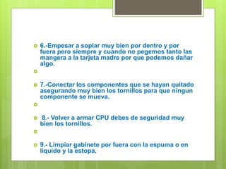  6.-Empesar a soplar muy bien por dentro y por
fuera pero siempre y cuando no pegemos tanto las
mangera a la tarjeta madre por que podemos dañar
algo.

 7.-Conectar los componentes que se hayan quitado
asegurando muy bien los tornillos para que ningun
componente se mueva.

 8.- Volver a armar CPU debes de seguridad muy
bien los tornillos.

 9.- Limpiar gabinete por fuera con la espuma o en
liquido y la estopa.
 