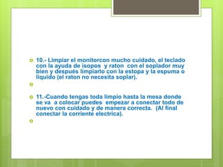  10.- Limpiar el monitorcon mucho cuidado, el teclado
con la ayuda de isopos y raton con el soplador muy
bien y después limpiarlo con la estopa y la espuma o
líquido (el raton no necesita soplar).

 11.-Cuando tengas toda limpio hasta la mesa donde
se va a colocar puedes empezar a conectar todo de
nuevo con cuidado y de manera correcta. (Al final
conectar la corriente electrica).

 