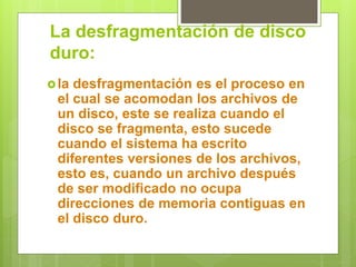 La desfragmentación de disco
duro:
la desfragmentación es el proceso en
el cual se acomodan los archivos de
un disco, este se realiza cuando el
disco se fragmenta, esto sucede
cuando el sistema ha escrito
diferentes versiones de los archivos,
esto es, cuando un archivo después
de ser modificado no ocupa
direcciones de memoria contiguas en
el disco duro.
 