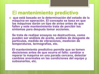 El mantenimiento predictivo
 que está basado en la determinación del estado de la
máquina en operación. El concepto se basa en que
las máquinas darán un tipo de aviso antes de que
fallen y este mantenimiento trata de percibir los
síntomas para después tomar acciones.
Se trata de realizar ensayos no destructivos, como
pueden ser análisis de aceite, análisis de desgaste de
partículas, medida de vibraciones, medición de
temperaturas, termografías, etc.
El mantenimiento predictivo permite que se tomen
decisiones antes de que ocurra el fallo: cambiar o
reparar la maquina en una parada cercana, detectar
cambios anormales en las condiciones del equipo y
subsanarlos, etc.
 