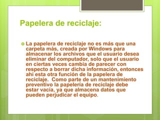 Papelera de reciclaje:
 La papelera de reciclaje no es más que una
carpeta más, creada por Windows para
almacenar los archivos que el usuario desea
eliminar del computador, solo que el usuario
en ciertas veces cambia de parecer con
respecto a borrar dicha información, entonces
ahí esta otra función de la papelera de
reciclaje. Como parte de un mantenimiento
preventivo la papelería de reciclaje debe
estar vacía, ya que almacena datos que
pueden perjudicar el equipo.
 