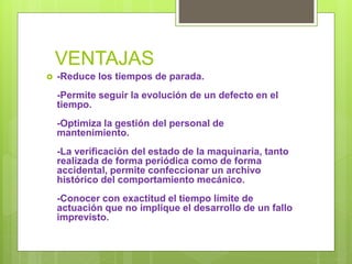 VENTAJAS
 -Reduce los tiempos de parada.
-Permite seguir la evolución de un defecto en el
tiempo.
-Optimiza la gestión del personal de
mantenimiento.
-La verificación del estado de la maquinaria, tanto
realizada de forma periódica como de forma
accidental, permite confeccionar un archivo
histórico del comportamiento mecánico.
-Conocer con exactitud el tiempo límite de
actuación que no implique el desarrollo de un fallo
imprevisto.
 