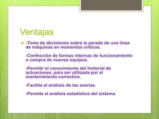 Ventajas
 -Toma de decisiones sobre la parada de una línea
de máquinas en momentos críticos.
-Confección de formas internas de funcionamiento
o compra de nuevos equipos.
-Permitir el conocimiento del historial de
actuaciones, para ser utilizada por el
mantenimiento correctivo.
-Facilita el análisis de las averías.
-Permite el análisis estadístico del sistema
 