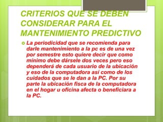 CRITERIOS QUE SE DEBEN
CONSIDERAR PARA EL
MANTENIMIENTO PREDICTIVO
 La periodicidad que se recomienda para
darle mantenimiento a la pc es de una vez
por semestre esto quiere decir que como
mínimo debe dársele dos veces pero eso
dependerá de cada usuario de la ubicación
y eso de la computadora así como de los
cuidados que se le dan a la PC. Por su
parte la ubicación fisca de la computadora
en el hogar u oficina afecta o beneficiara a
la PC.
 