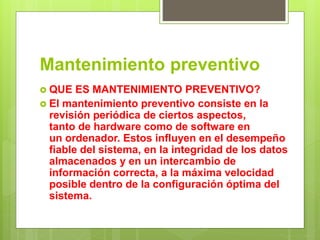 Mantenimiento preventivo
 QUE ES MANTENIMIENTO PREVENTIVO?
 El mantenimiento preventivo consiste en la
revisión periódica de ciertos aspectos,
tanto de hardware como de software en
un ordenador. Estos influyen en el desempeño
fiable del sistema, en la integridad de los datos
almacenados y en un intercambio de
información correcta, a la máxima velocidad
posible dentro de la configuración óptima del
sistema.
 