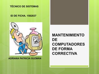 MANTENIMIENTO
DE
COMPUTADORES
DE FORMA
CORRECTIVA
ADRIANA PATRICIA GUZMÁN
TÉCNICO DE SISTEMAS
ID DE FICHA. 1582837
 