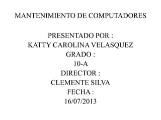 MANTENIMIENTO DE COMPUTADORES
PRESENTADO POR :
KATTY CAROLINA VELASQUEZ
GRADO :
10-A
DIRECTOR :
CLEMENTE SILVA
FECHA :
16/07/2013
 