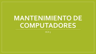 MANTENIMIENTO DE
COMPUTADORES
ACA 3
 