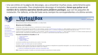 • Una vez entres en la página de descargas, vas a encontrar muchas cosas, como binarios para
los usuarios avanzados. Para simplemente descargar el instalador, tienes que pulsar en el
nombre de tu sistema operativo donde pone platform packages, que son los paquetes de
instalación. Por defecto, arriba del todo verás siempre los correspondientes a la última versión.
 