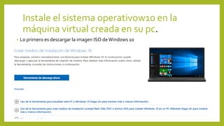 Instale el sistema operativow10 en la
máquina virtual creada en su pc.
• Lo primero es descargar la imagen ISO deWindows 10
 