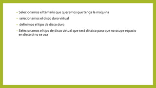 • Selecionamos el tamaño que queremos que tenga la maquina
• selecionamos el disco duro virtual
• definimos el tipo de disco duro
• Selecionamos el tipo de disco virtual que será dinaico para que no ocupe espacio
en disco si no se usa
 