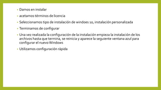• Damos en instalar
• acetamos términos de licencia
• Seleccionamos tipo de instalación de windoes 10, instalación personalizada
• Terminamos de configurar
• Una vez realizada la configuración de la instalación empieza la instalación de los
archivos hasta que termina, se reinicia y aparece la seguiente ventana azul para
configurar el nuevo Windows
• Utilizamos configuración rápida
 
