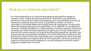 Qué es un sistema operativo?
• Un sistema operativo es un conjunto de programas que permite manejar la
memoria, disco, medios de almacenamiento de información y los diferentes
periféricos o recursos de nuestra computadora, como son el teclado, el mouse, la
impresora, la placa de red, entre otros. Los periféricos utilizan un driver o
controlador y son desarrollados por los fabricantes de cada equipo. Encontramos
diferentes sistemas operativos comoWindows, Linux, MAS OS, en sus diferentes
versiones.También los teléfonos y tablets poseen un sistema operativo. Dentro de
las tareas que realiza el sistema operativo, en particular, se ocupa de gestionar la
memoria de nuestro sistema y la carga de los diferentes programas, para ello cada
programa tiene una prioridad o jerarquía y en función de la misma contará con los
recursos de nuestro sistema por más tiempo que un programa de menor prioridad.
El sistema operativo se ocupa también de correr procesos. Llamamos proceso a la
carga en memoria de nuestro programa, si no está cargado en memoria nuestro
programa simplemente “no corre”.
 