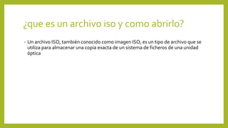 ¿que es un archivo iso y como abrirlo?
• Un archivo ISO, también conocido como imagen ISO, es un tipo de archivo que se
utiliza para almacenar una copia exacta de un sistema de ficheros de una unidad
óptica
 