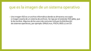 que es la imagen de un sistema operativo
• Una imagen ISO es un archivo informático donde se almacena una copia
o imagen exacta de un sistema de archivos. Se rige por el estándar ISO 9660, que
le da nombre. Algunos de los usos más comunes incluyen la distribución
de sistemas operativos, por ejemplo: GNU/Linux, FISCH, BSD y Live CD
 