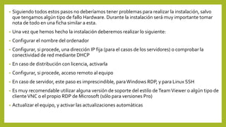 • Siguiendo todos estos pasos no deberíamos tener problemas para realizar la instalación, salvo
que tengamos algún tipo de fallo Hardware. Durante la instalación será muy importante tomar
nota de todo en una ficha similar a esta.
• Una vez que hemos hecho la instalación deberemos realizar lo siguiente:
• Configurar el nombre del ordenador
• Configurar, si procede, una dirección IP fija (para el casos de los servidores) o comprobar la
conectividad de red mediante DHCP
• En caso de distribución con licencia, activarla
• Configurar, si procede, acceso remoto al equipo
• En caso de servidor, este paso es imprescindible, paraWindows RDP, y para Linux SSH
• Es muy recomendable utilizar alguna versión de soporte del estilo de TeamViewer o algún tipo de
clienteVNC o el propio RDP de Microsoft (sólo para versiones Pro)
• Actualizar el equipo, y activar las actualizaciones automáticas
 