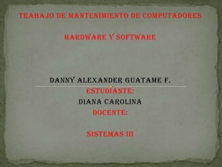 TRABAJO DE MANTENIMIENTO DE COMPUTADORES

HARDWARE Y SOFTWARE

DANNY ALEXANDER GUATAME F.
ESTUDIANTE:
DIANA CAROLINA
DOCENTE:
SISTEMAS III

 