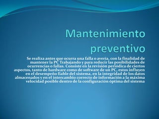 Se realiza antes que ocurra una falla o avería, con la finalidad de
         mantener la PC Trabajando y para reducir las posibilidades de
       ocurrencias o fallas. Consiste en la revisión periódica de ciertos
aspectos, tanto de hardware como de software de un PC, estos influyen
      en el desempeño fiable del sistema, en la integridad de los datos
almacenados y en el intercambio correcto de información a la máxima
      velocidad posible dentro de la configuración óptima del sistema
 