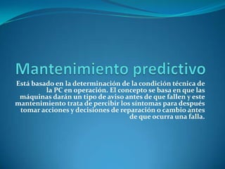 Está basado en la determinación de la condición técnica de
         la PC en operación. El concepto se basa en que las
 máquinas darán un tipo de aviso antes de que fallen y este
mantenimiento trata de percibir los síntomas para después
 tomar acciones y decisiones de reparación o cambio antes
                                   de que ocurra una falla.
 