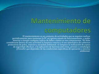 El mantenimiento es un conjunto de actividades que se requiere realizar
      periódicamente para mantener la PC en óptimo estado de funcionamiento, y poder
       detectar a tiempo cualquier indicio de fallas o daños en sus componentes. No debe
considerarse dentro de esta actividad la limpieza externa y el uso sistemático de cubiertas
 protectoras de polvo, insectos y suciedad ambiental, ni tampoco la realización de copias
       de seguridad (Backus), o la aplicación de barreras anti-virus, proxies o cortafuegos
          (firewalls) que dependen de las condiciones específicas de operación y entorno
                                                                                 ambiental.
 