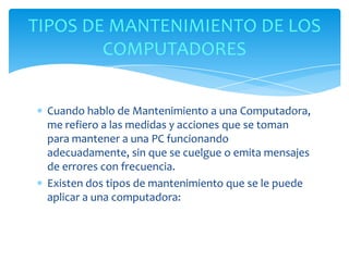 TIPOS DE MANTENIMIENTO DE LOS
        COMPUTADORES


 Cuando hablo de Mantenimiento a una Computadora,
 me refiero a las medidas y acciones que se toman
 para mantener a una PC funcionando
 adecuadamente, sin que se cuelgue o emita mensajes
 de errores con frecuencia.
 Existen dos tipos de mantenimiento que se le puede
 aplicar a una computadora:
 