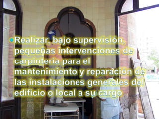 Realizar, bajo supervisión, pequeñas intervenciones de carpintería para el mantenimiento y reparación de las instalaciones generales del edificio o local a su cargo