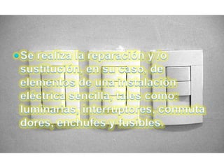 Se realiza la reparación y /o sustitución, en su caso, de elementos de una instalación eléctrica sencilla, tales como: luminarias, interruptores, conmutadores, enchufes y fusibles.