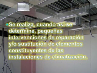 Se realiza, cuando así se determine, pequeñas intervenciones de reparación y/o sustitución de elementos constituyentes de las instalaciones de climatización.
