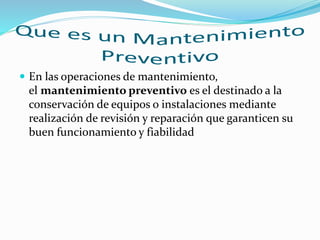  En las operaciones de mantenimiento,
el mantenimiento preventivo es el destinado a la
conservación de equipos o instalaciones mediante
realización de revisión y reparación que garanticen su
buen funcionamiento y fiabilidad
 