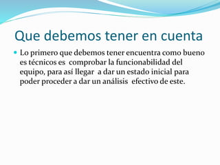Que debemos tener en cuenta
 Lo primero que debemos tener encuentra como bueno
es técnicos es comprobar la funcionabilidad del
equipo, para así llegar a dar un estado inicial para
poder proceder a dar un análisis efectivo de este.
 