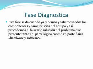 Fase Diagnostica
 Esta fase se da cuando ya tenemos y sabemos todos los
componentes y característica del equipo y así
procedemos a buscarle solución del problema que
presente tanto en parte lógica co0mo en parte física
«hardware y software»
 