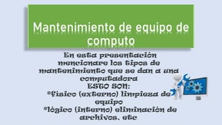 En esta presentación
mencionare los tipos de
mantenimiento que se dan a una
computadora
ESTO SON:
*físico (externo) limpieza de
equipo
*lógico (interno) eliminación de
archivos, etc.
 