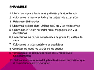 ENSAMBLE 
1. Ubicamos la placa base en el gabinete y la atornillamos 
2. Colocamos la memoria RAM y las tarjetas de expansión 
3. Ubicamos El disipador 
4. Ubicamos el disco duro, Unidad de DVD y los atornillamos 
5. Colocamos la fuente de poder en su respectivo sitio y la 
atornillamos 
6. Conectamos los cables de la fuentes de poder, los cables de 
datos 
7. Colocamos la tapa frontal y una tapa lateral 
8. Conectamos todos los cables de los puertos 
9. verificamos si el computador esta en su respectivos 
funcionamiento 
10. Colocamos la otra tapa del gabinete después de verificar que 
el computador este funcionando 
 