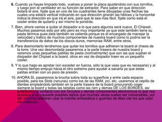 6. Cuando ya hayas limpiado todo, vuelves a poner la placa ajustándola con sus tornillos, 
y luego pon el ventilador en su función de extractor. Para saber en que dirección 
botará el aire, fíjate que en uno de los cuadrantes tiene dibujadas unas flechas las 
cuales una estará vertical indicando en que dirección girarán las hélices y la horizontal 
indica la dirección en que irá el aire, para que te sea mas fácil, fíjate como está el 
cooler antes de quitarlo y así mismo le pondrás. 
7. Bien, ahora vamos a quitar el disipador a lo que para algunos será nuevo, El Chipset. 
Muchos pasamos esto por alto pero es muy importante ya que este también tiene su 
pasta térmica pues ésta también se calienta porque es el encargado de manejar la 
velocidad y trafico de muchos componentes de nuestra board como lo podría ser la 
transferencia de datos de los discos duros, memorias RAM, entre otros. 
8. Para desmontarlo tendremos que quitar los tornillos que adhieren la board al chasis de 
la torre. Una vez desmontada pasaremos a la parte trasera de nuestra board y 
veremos unas pequeñas patillas de pasta (normalmente) que son las que sujetan el 
disipador del Chipset a la board, otros en vez de disipador traen es un pequeño 
cooler. 
9. Y lo que hago es apretar (sin exceder en fuerza, sólo la que veas que es necesaria) y al 
mismo tiempo empujo hacia el otro extremo para ayudar a sacarla ya que estas 
patitas entran con un poco de presión. 
10. AHORA SI, pasaremos la brocha sobre toda su superficie y entre cada espacio 
posible, para los Slots (ranuras) como los de las RAM, pci, etc. usaremos el cepillo de 
dientes empleándolo también en la parte trasera de la board procurando coger 
siempre la board y todas las tarjetas como las ram y demas DE LOS BORDES, asi 
evitaremos el contacto con los circuitos y demás componentes electrónicos lo que nos 
favorece a no causarle posibles daños que muchas veces suelen ser irreversibles, por 
ello muchos prefieren usar la manilla antiestática o guantes de látex (de los que usan 
los médicos). 
 